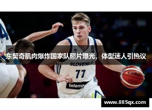 东契奇肌肉爆炸国家队照片曝光，体型迷人引热议